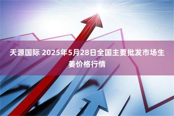 天源国际 2025年5月28日全国主要批发市场生姜价格行情