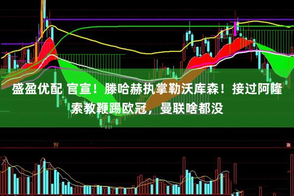 盛盈优配 官宣！滕哈赫执掌勒沃库森！接过阿隆索教鞭踢欧冠，曼联啥都没