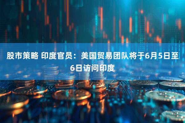 股市策略 印度官员：美国贸易团队将于6月5日至6日访问印度