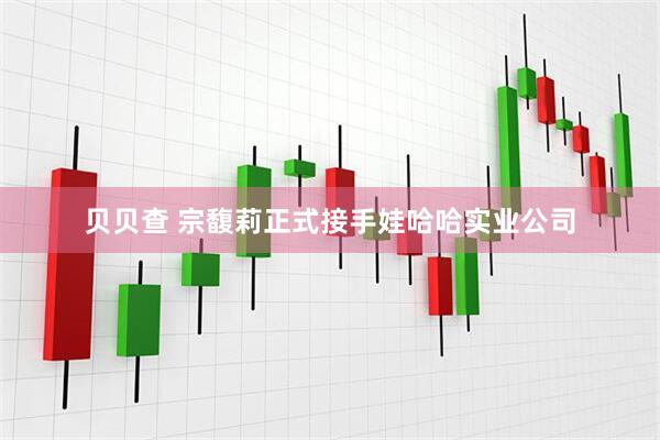 贝贝查 宗馥莉正式接手娃哈哈实业公司