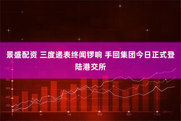 景盛配资 三度递表终闻锣响 手回集团今日正式登陆港交所