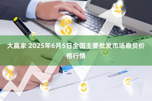 大赢家 2025年6月5日全国主要批发市场扇贝价格行情