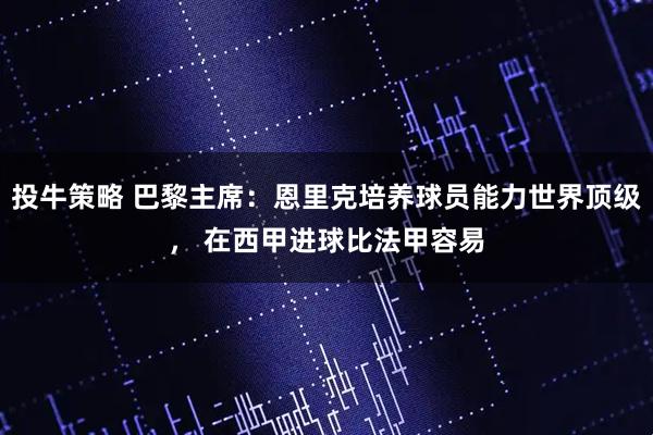 投牛策略 巴黎主席：恩里克培养球员能力世界顶级， 在西甲进球比法甲容易