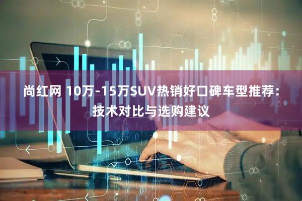 尚红网 10万-15万SUV热销好口碑车型推荐：技术对比与选购建议