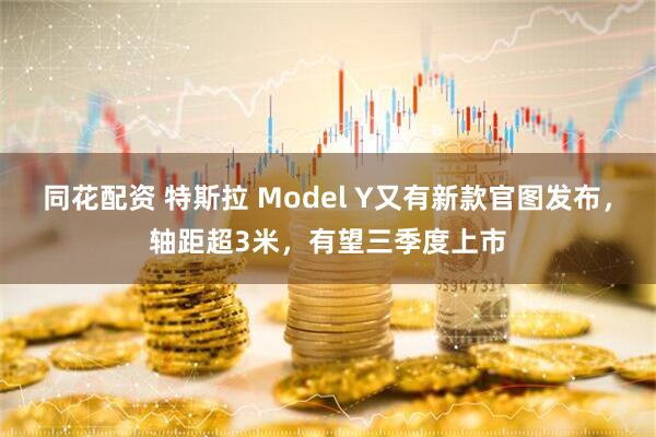 同花配资 特斯拉 Model Y又有新款官图发布，轴距超3米，有望三季度上市