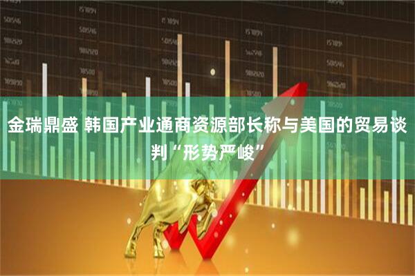 金瑞鼎盛 韩国产业通商资源部长称与美国的贸易谈判“形势严峻”