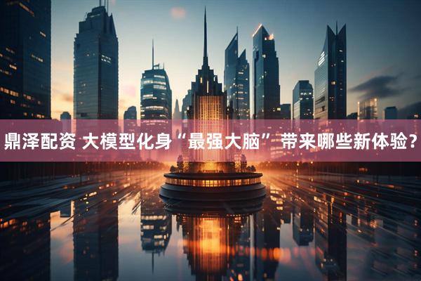 鼎泽配资 大模型化身“最强大脑” 带来哪些新体验？