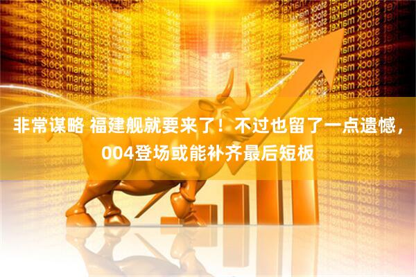 非常谋略 福建舰就要来了！不过也留了一点遗憾，004登场或能补齐最后短板