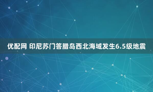 优配网 印尼苏门答腊岛西北海域发生6.5级地震