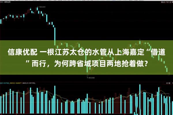 信康优配 一根江苏太仓的水管从上海嘉定“借道”而行，为何跨省域项目两地抢着做？