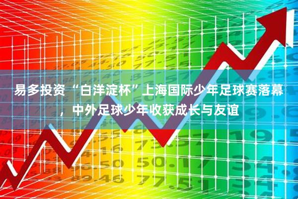 易多投资 “白洋淀杯”上海国际少年足球赛落幕，中外足球少年收获成长与友谊