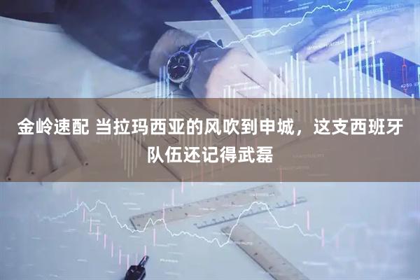 金岭速配 当拉玛西亚的风吹到申城，这支西班牙队伍还记得武磊