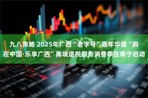 九八策略 2025年广西“老字号”嘉年华暨“购在中国·乐享广西”离境退税服务消费季在南宁启动