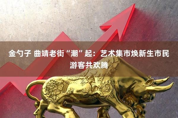 金勺子 曲靖老街“潮”起：艺术集市焕新生市民游客共欢腾