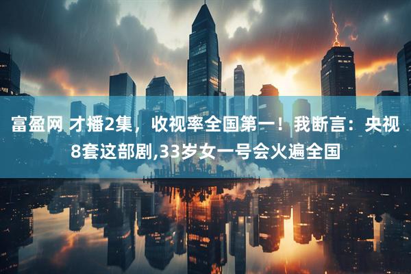 富盈网 才播2集，收视率全国第一！我断言：央视8套这部剧,33岁女一号会火遍全国