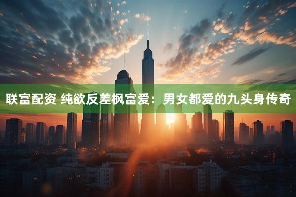 联富配资 纯欲反差枫富爱：男女都爱的九头身传奇