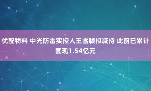 优配物料 中光防雷实控人王雪颖拟减持 此前已累计套现1.54亿元