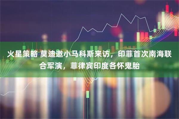 火星策略 莫迪邀小马科斯来访，印菲首次南海联合军演，菲律宾印度各怀鬼胎