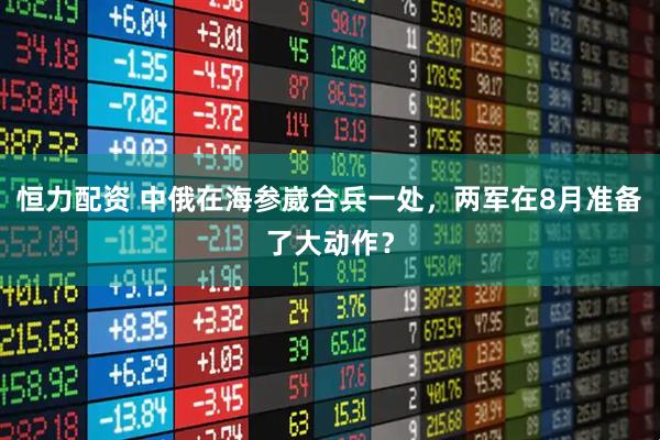恒力配资 中俄在海参崴合兵一处，两军在8月准备了大动作？