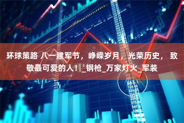 环球策路 八一建军节，峥嵘岁月，光荣历史， 致敬最可爱的人！_钢枪_万家灯火_军装