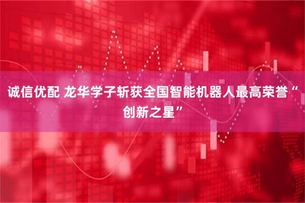 诚信优配 龙华学子斩获全国智能机器人最高荣誉“创新之星”
