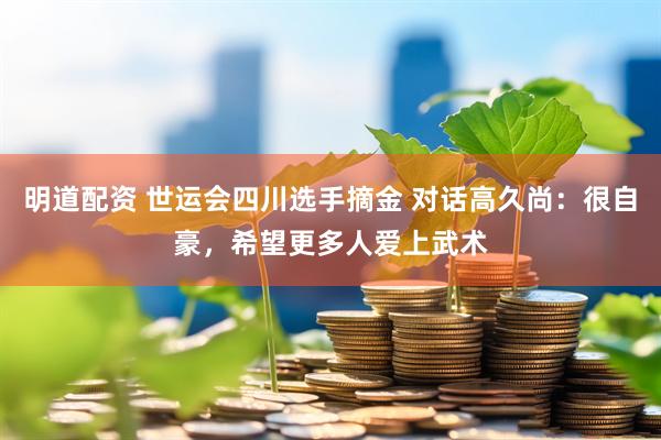 明道配资 世运会四川选手摘金 对话高久尚：很自豪，希望更多人爱上武术