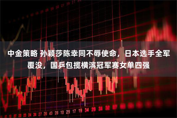 中金策略 孙颖莎陈幸同不辱使命，日本选手全军覆没，国乒包揽横滨冠军赛女单四强