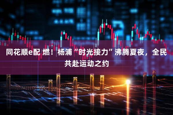 同花顺e配 燃！杨浦“时光接力”沸腾夏夜，全民共赴运动之约