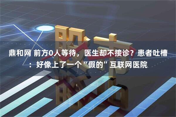 鼎和网 前方0人等待，医生却不接诊？患者吐槽：好像上了一个“假的”互联网医院