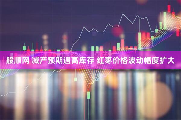 股顺网 减产预期遇高库存 红枣价格波动幅度扩大