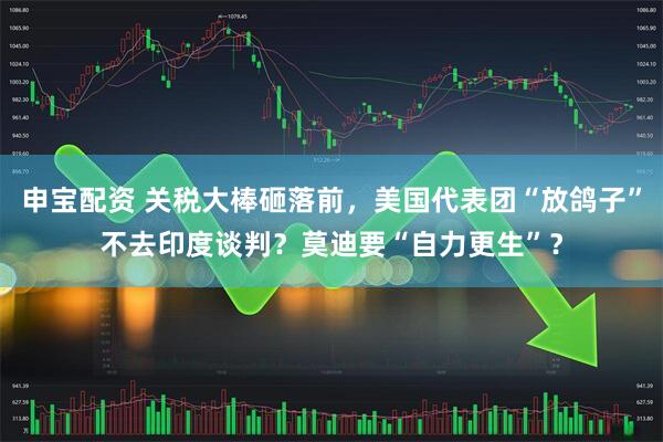 申宝配资 关税大棒砸落前，美国代表团“放鸽子”不去印度谈判？莫迪要“自力更生”？