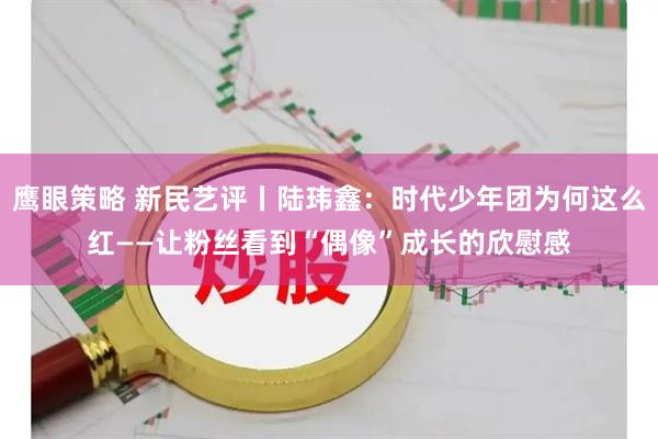 鹰眼策略 新民艺评丨陆玮鑫：时代少年团为何这么红——让粉丝看到“偶像”成长的欣慰感