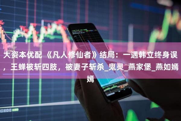 大资本优配 《凡人修仙者》结局：一遇韩立终身误，王蝉被斩四肢，被妻子斩杀_鬼灵_燕家堡_燕如嫣