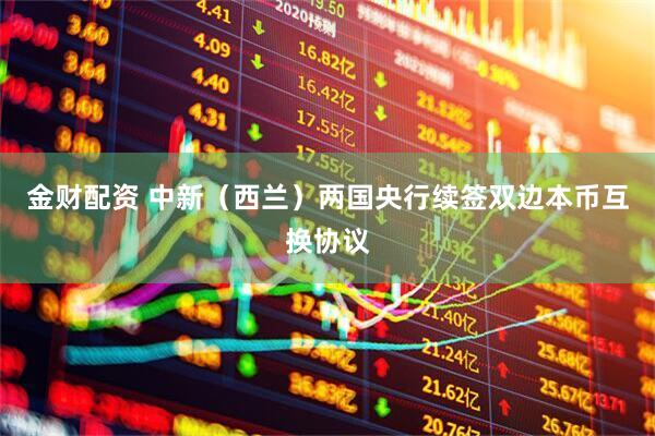 金财配资 中新（西兰）两国央行续签双边本币互换协议