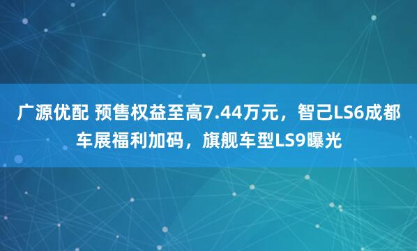 广源优配 预售权益至高7.44万元，智己LS6成都车展福利加码，旗舰车型LS9曝光