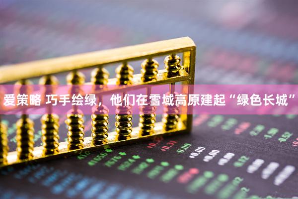 爱策略 巧手绘绿，他们在雪域高原建起“绿色长城”