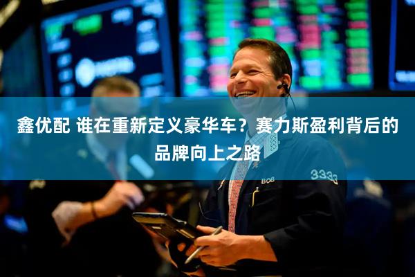 鑫优配 谁在重新定义豪华车？赛力斯盈利背后的品牌向上之路