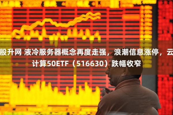 股升网 液冷服务器概念再度走强，浪潮信息涨停，云计算50ETF（516630）跌幅收窄