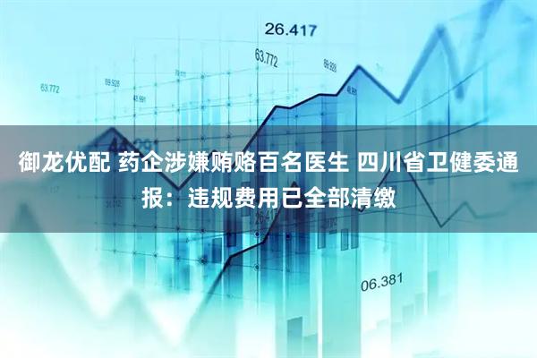 御龙优配 药企涉嫌贿赂百名医生 四川省卫健委通报：违规费用已全部清缴
