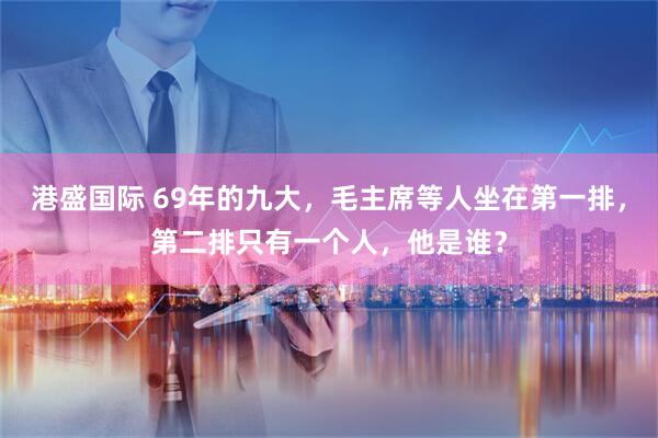 港盛国际 69年的九大,毛主席等人坐在第一排,第二排只有一个人,他是谁?