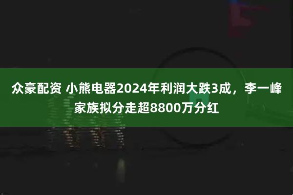 众豪配资 小熊电器2024年利润大跌3成，李一峰家族拟分走超8800万分红