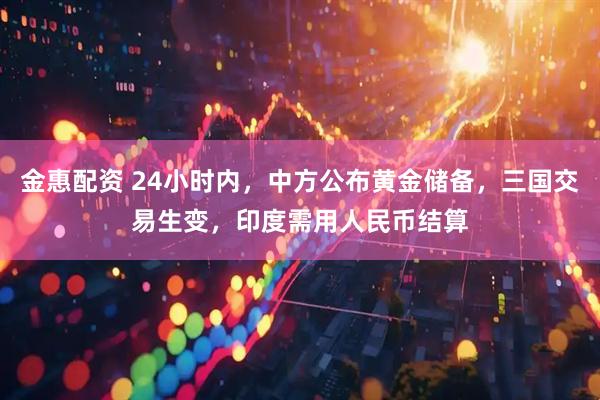 金惠配资 24小时内，中方公布黄金储备，三国交易生变，印度需用人民币结算