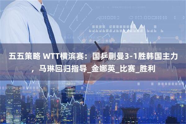 五五策略 WTT横滨赛:国乒蒯曼3-1胜韩国主力,马琳回归指导_金娜英_比赛_胜利