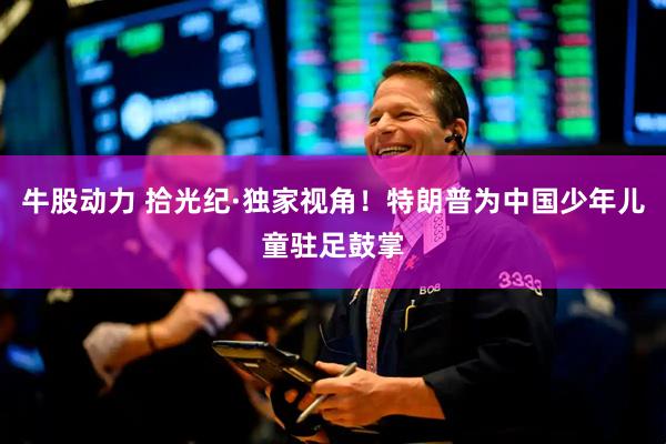 牛股动力 拾光纪·独家视角！特朗普为中国少年儿童驻足鼓掌