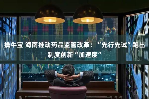 擒牛宝 海南推动药品监管改革：“先行先试”跑出制度创新“加速度”